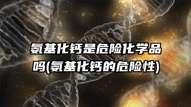 氨基化鈣是危險化學品嗎(氨基化鈣的危險性)