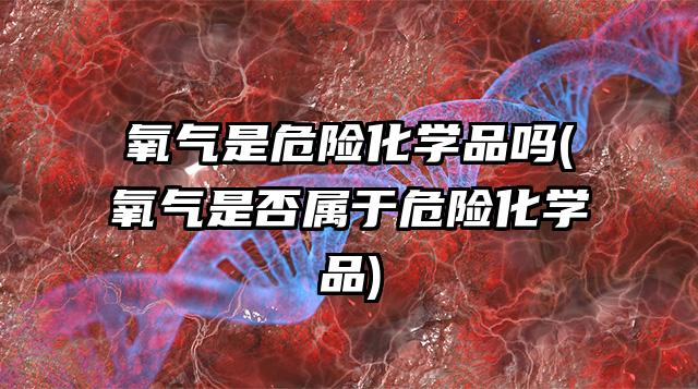 氧氣是危險化學品嗎(氧氣是否屬于危險化學品)