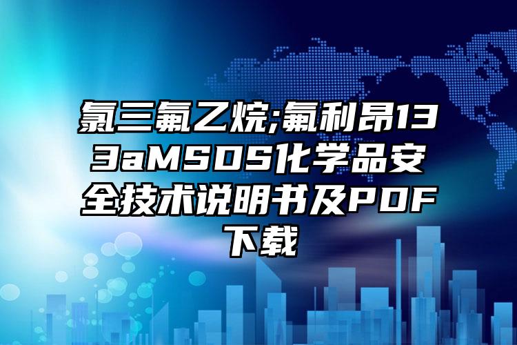 氯三氟乙烷;氟利昂133aMSDS化學(xué)品安全技術(shù)說明書及PDF下載